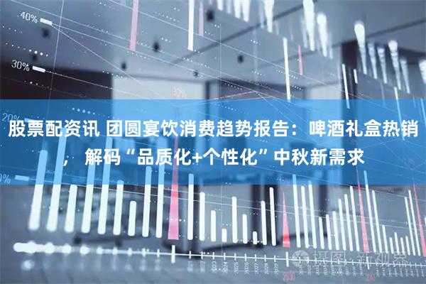 股票配资讯 团圆宴饮消费趋势报告：啤酒礼盒热销， 解码“品质化+个性化”中秋新需求