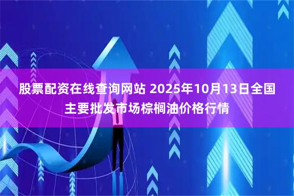 股票配资在线查询网站 2025年10月13日全国主要批发市场棕榈油价格行情