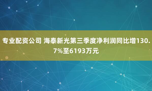 专业配资公司 海泰新光第三季度净利润同比增130.7%至6193万元