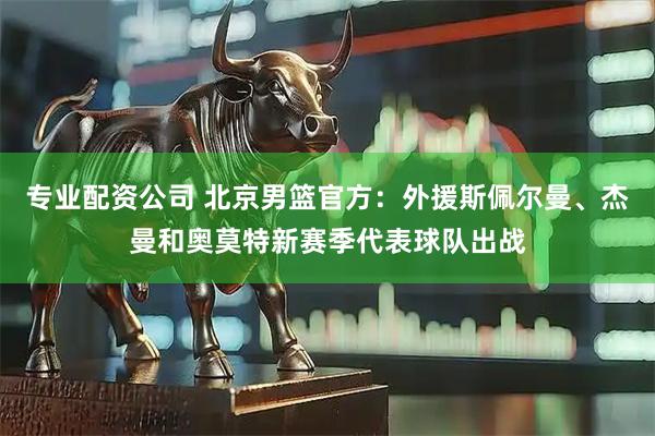 专业配资公司 北京男篮官方:外援斯佩尔曼、杰曼和奥莫特新赛季代表球队出战