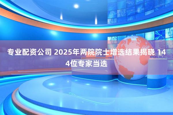 专业配资公司 2025年两院院士增选结果揭晓 144位专家当选