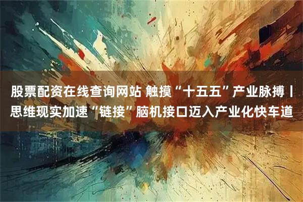 股票配资在线查询网站 触摸“十五五”产业脉搏丨思维现实加速“链接”　脑机接口迈入产业化快车道