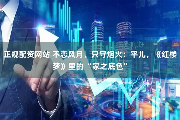 正规配资网站 不恋风月，只守烟火：平儿，《红楼梦》里的 “家之底色”