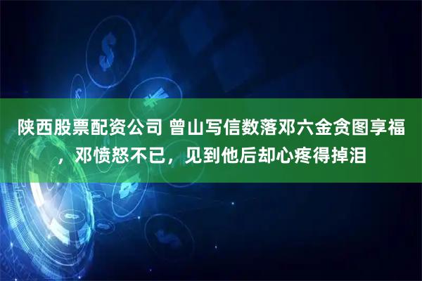 陕西股票配资公司 曾山写信数落邓六金贪图享福,邓愤怒不已,见到他后却心疼得掉泪
