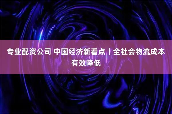 专业配资公司 中国经济新看点｜全社会物流成本有效降低