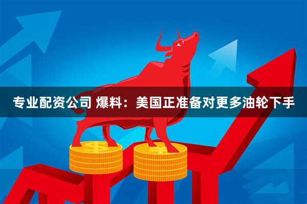 专业配资公司 爆料：美国正准备对更多油轮下手