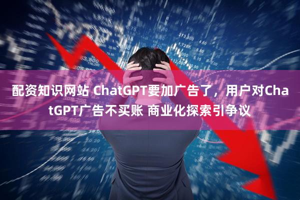 配资知识网站 ChatGPT要加广告了，用户对ChatGPT广告不买账 商业化探索引争议