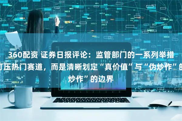 360配资 证券日报评论：监管部门的一系列举措并非打压热门赛道，而是清晰划定“真价值”与“伪炒作”的边界