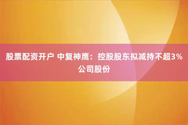 股票配资开户 中复神鹰：控股股东拟减持不超3%公司股份