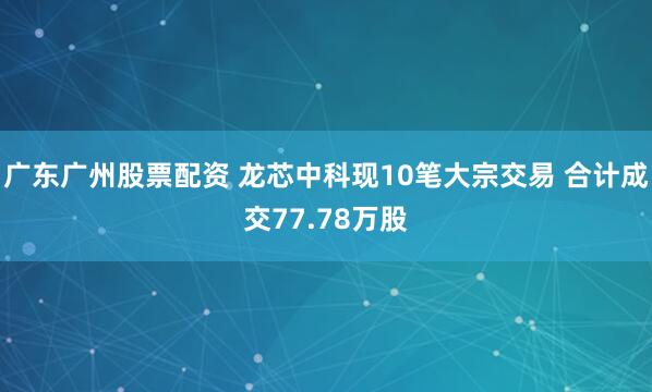 广东广州股票配资 龙芯中科现10笔大宗交易 合计成交77.78万股