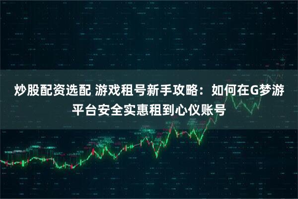 炒股配资选配 游戏租号新手攻略:如何在G梦游平台安全实惠租到心仪账号