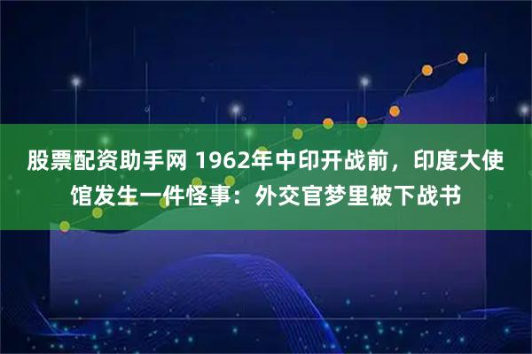 股票配资助手网 1962年中印开战前,印度大使馆发生一件怪事:外交官梦里被下战书
