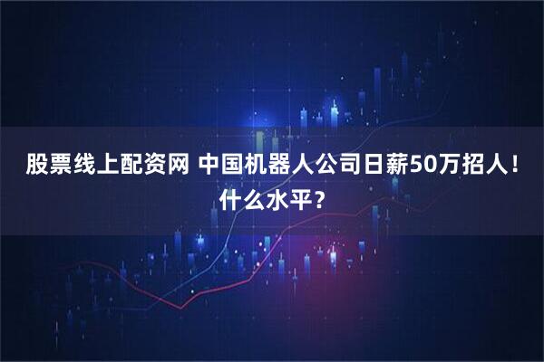 股票线上配资网 中国机器人公司日薪50万招人!什么水平?