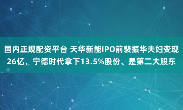 国内正规配资平台 天华新能IPO前裴振华夫妇变现26亿，宁德时代拿下13.5%股份、是第二大股东