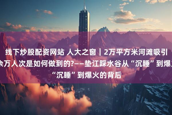 线下炒股配资网站 人大之窗｜2万平方米河滩吸引游客30余万人次是如何做到的?——垫江踩水谷从“沉睡”到爆火的背后