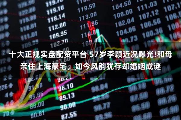 十大正规实盘配资平台 57岁李颖近况曝光!和母亲住上海豪宅，如今风韵犹存却婚姻成谜