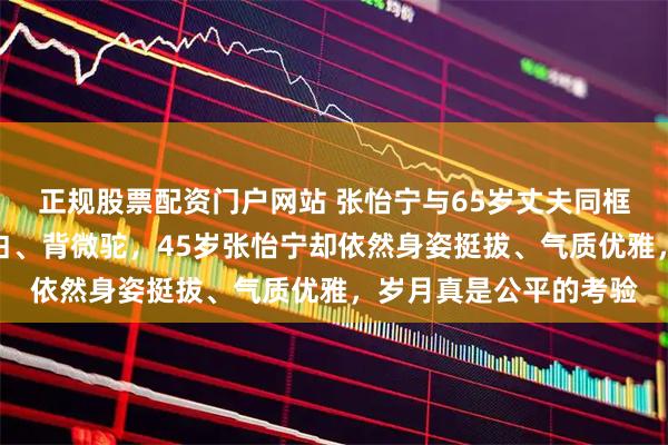 正规股票配资门户网站 张怡宁与65岁丈夫同框照曝光，徐威头发花白、背微驼，45岁张怡宁却依然身姿挺拔、气质优雅，岁月真是公平的考验