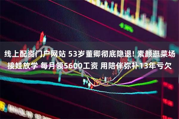 线上配资门户网站 53岁董卿彻底隐退! 素颜逛菜场接娃放学 每月领5600工资 用陪伴弥补13年亏欠